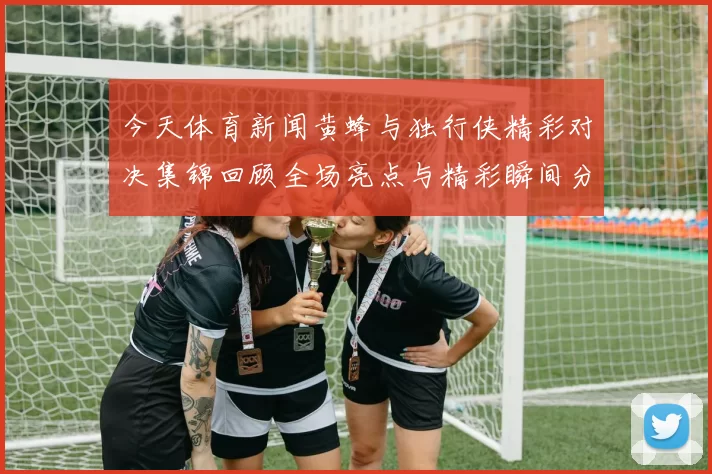 今天体育新闻黄蜂与独行侠精彩对决集锦回顾全场亮点与精彩瞬间分析