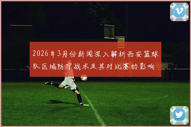 2026年3月份新闻深入解析西安篮球队区域防守战术及其对比赛的影响与应用