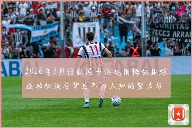 2026年3月份新闻专访赵丽揭秘排球成功秘诀与背后不为人知的努力与坚持