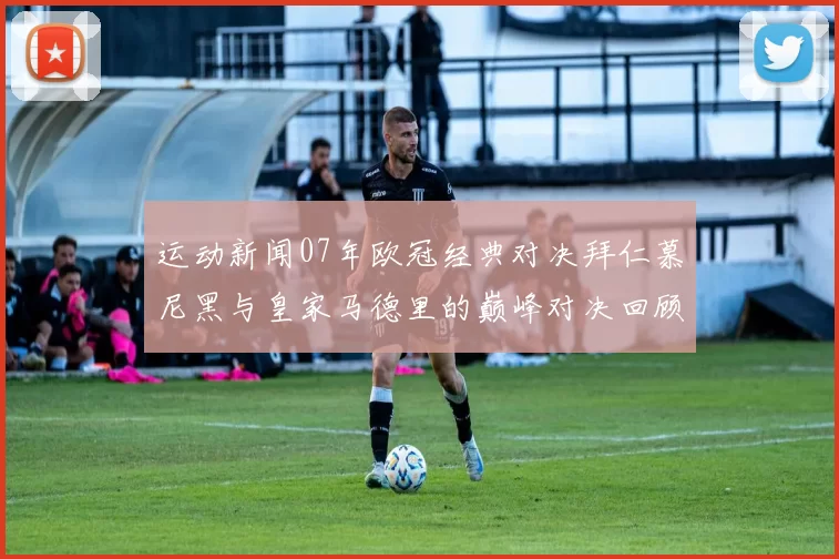 运动新闻07年欧冠经典对决拜仁慕尼黑与皇家马德里的巅峰对决回顾