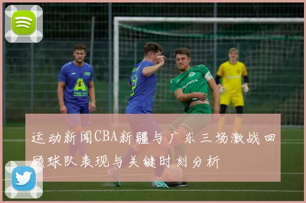 运动新闻CBA新疆与广东三场激战回顾球队表现与关键时刻分析