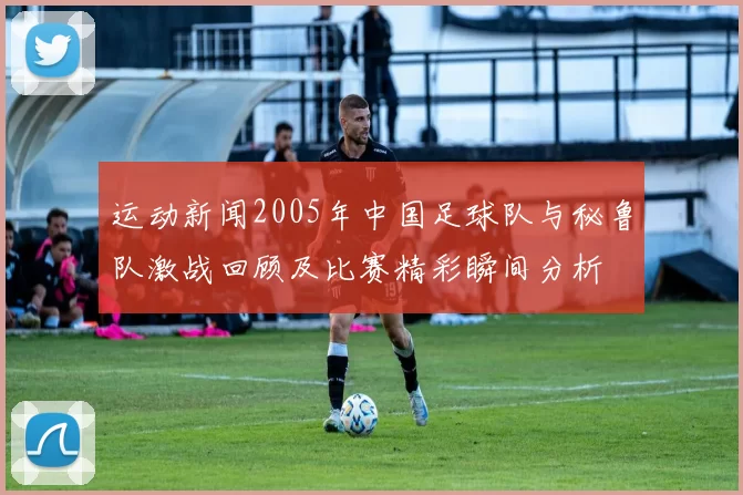 运动新闻2005年中国足球队与秘鲁队激战回顾及比赛精彩瞬间分析