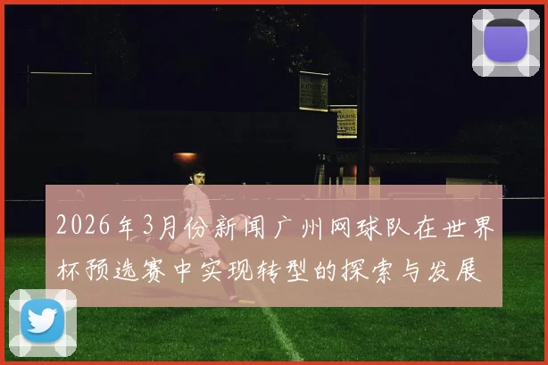 2026年3月份新闻广州网球队在世界杯预选赛中实现转型的探索与发展之路