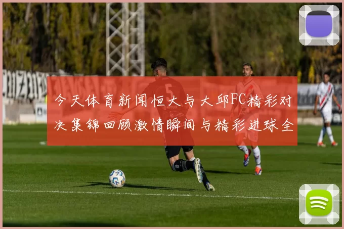 今天体育新闻恒大与大邱FC精彩对决集锦回顾激情瞬间与精彩进球全场亮点尽在其中